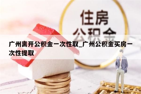 广州离开公积金一次性取_广州公积金买房一次性提取